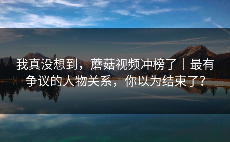 我真没想到，蘑菇视频冲榜了｜最有争议的人物关系，你以为结束了？