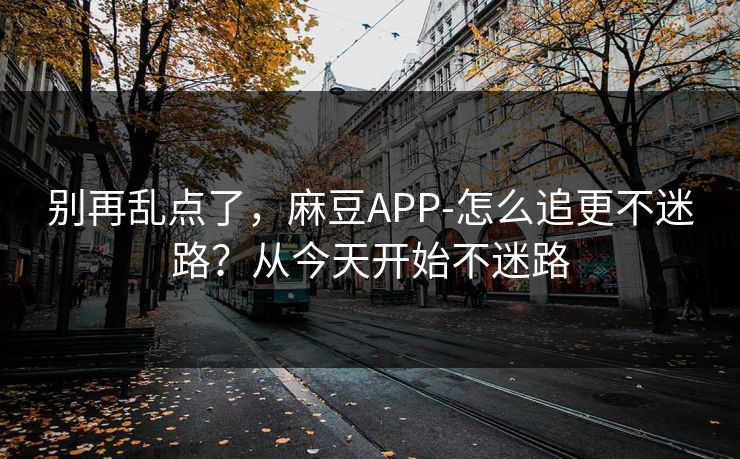 别再乱点了，麻豆APP-怎么追更不迷路？从今天开始不迷路