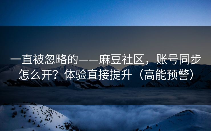 一直被忽略的——麻豆社区，账号同步怎么开？体验直接提升（高能预警）