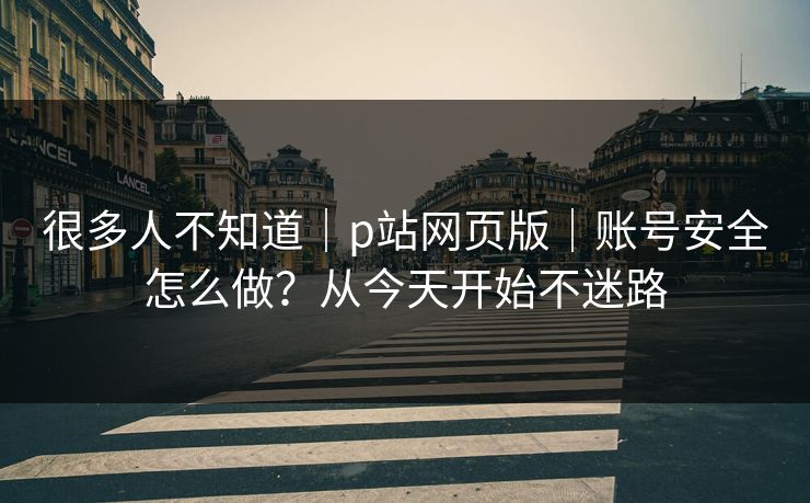 很多人不知道｜p站网页版｜账号安全怎么做？从今天开始不迷路