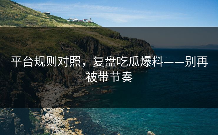 平台规则对照，复盘吃瓜爆料——别再被带节奏