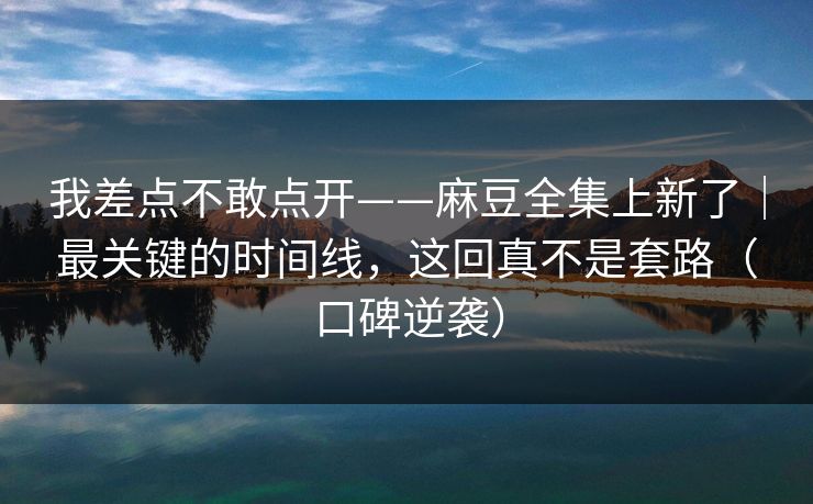 我差点不敢点开——麻豆全集上新了｜最关键的时间线，这回真不是套路（口碑逆袭）