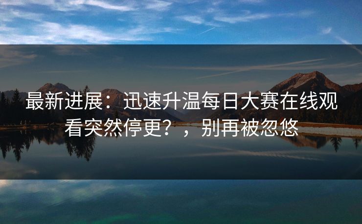 最新进展：迅速升温每日大赛在线观看突然停更？，别再被忽悠