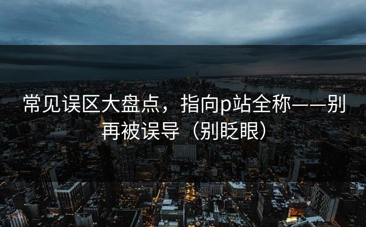 常见误区大盘点，指向p站全称——别再被误导（别眨眼）