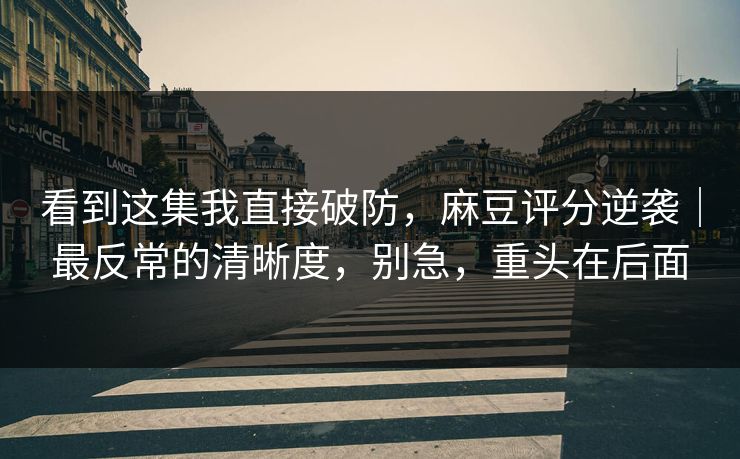 看到这集我直接破防，麻豆评分逆袭｜最反常的清晰度，别急，重头在后面