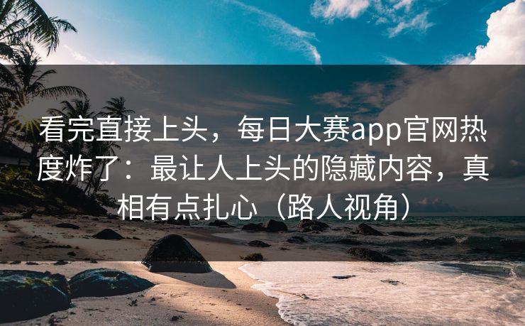 看完直接上头，每日大赛app官网热度炸了：最让人上头的隐藏内容，真相有点扎心（路人视角）