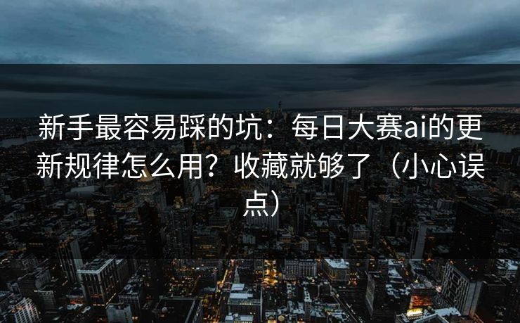新手最容易踩的坑：每日大赛ai的更新规律怎么用？收藏就够了（小心误点）