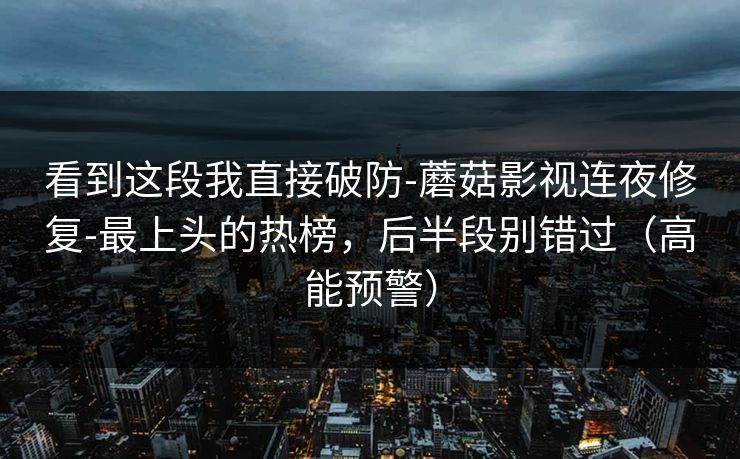 看到这段我直接破防-蘑菇影视连夜修复-最上头的热榜，后半段别错过（高能预警）