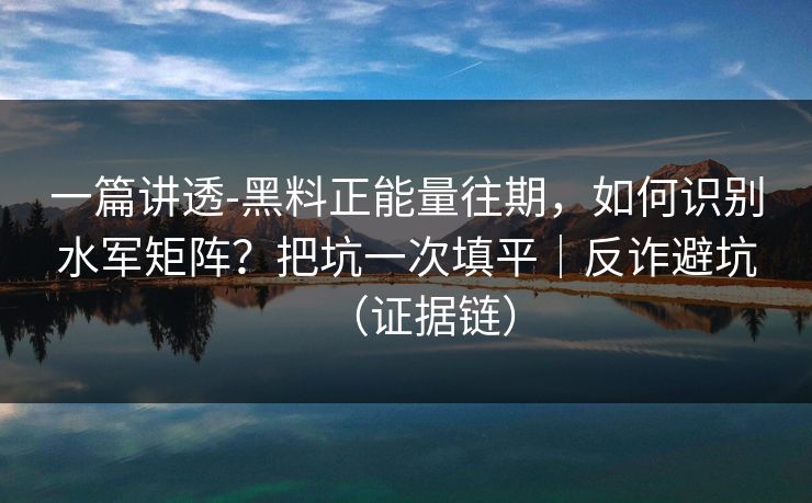 一篇讲透-黑料正能量往期，如何识别水军矩阵？把坑一次填平｜反诈避坑（证据链）
