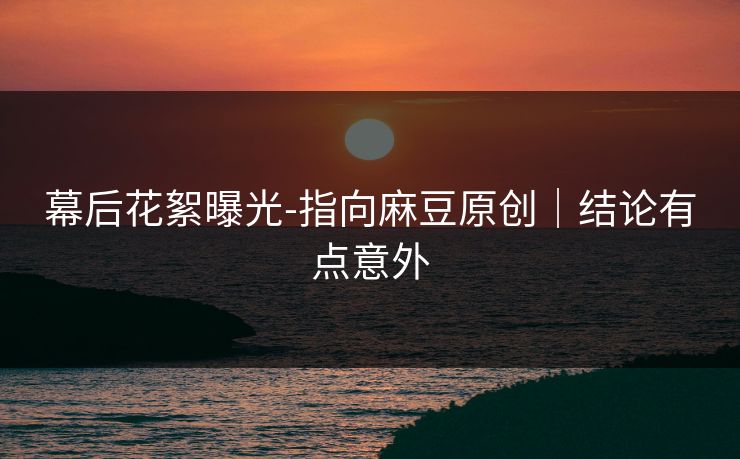 幕后花絮曝光-指向麻豆原创｜结论有点意外