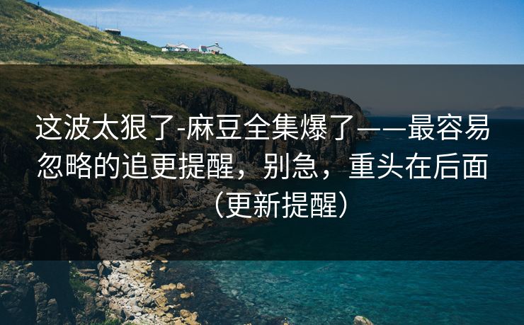 这波太狠了-麻豆全集爆了——最容易忽略的追更提醒，别急，重头在后面（更新提醒）