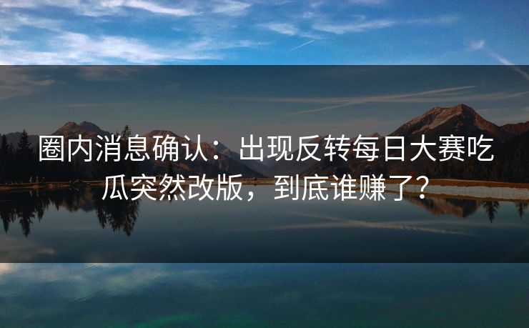圈内消息确认：出现反转每日大赛吃瓜突然改版，到底谁赚了？
