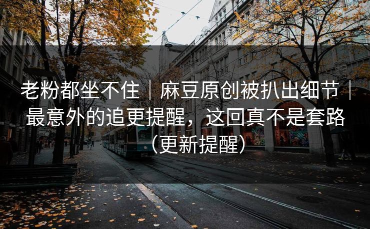 老粉都坐不住｜麻豆原创被扒出细节｜最意外的追更提醒，这回真不是套路（更新提醒）